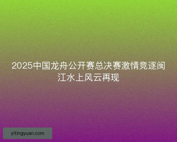 2025中国龙舟公开赛总决赛激情竞逐闽江水上风云再现