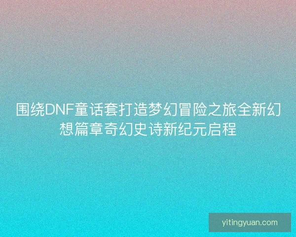 围绕DNF童话套打造梦幻冒险之旅全新幻想篇章奇幻史诗新纪元启程