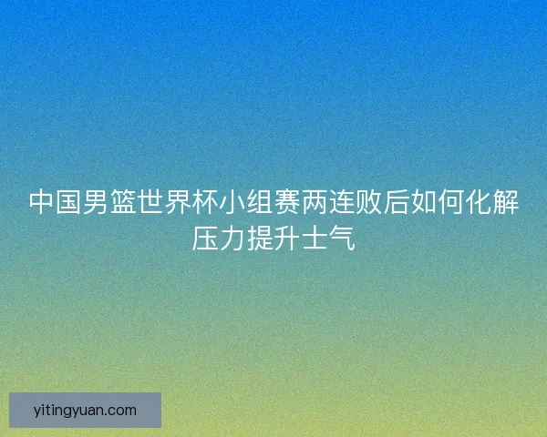 中国男篮世界杯小组赛两连败后如何化解压力提升士气