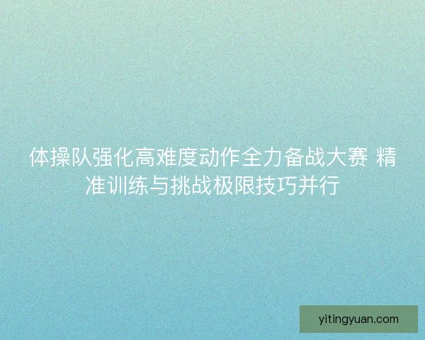 体操队强化高难度动作全力备战大赛 精准训练与挑战极限技巧并行