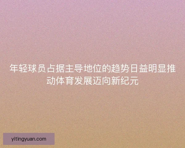年轻球员占据主导地位的趋势日益明显推动体育发展迈向新纪元