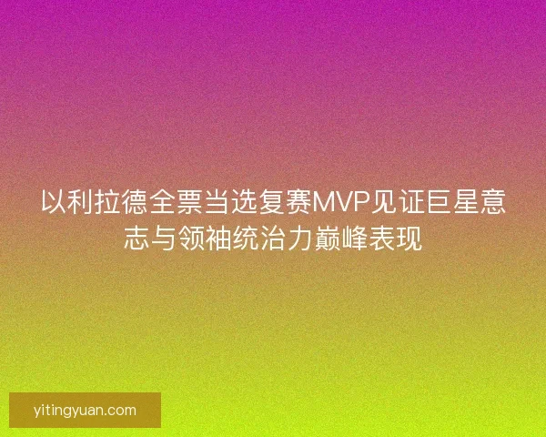 以利拉德全票当选复赛MVP见证巨星意志与领袖统治力巅峰表现