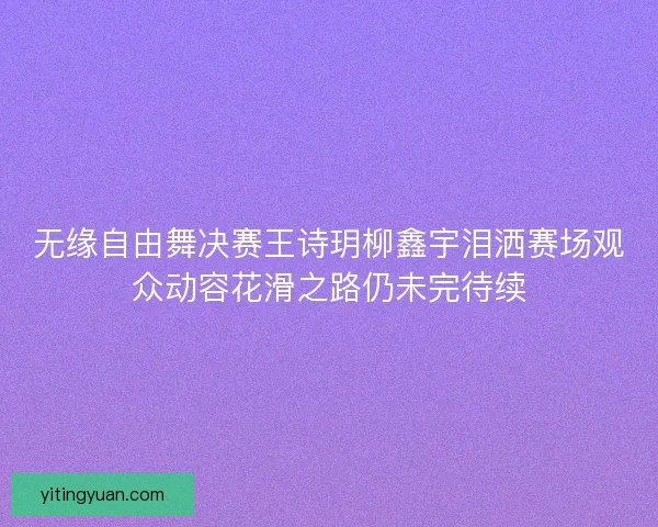 无缘自由舞决赛王诗玥柳鑫宇泪洒赛场观众动容花滑之路仍未完待续