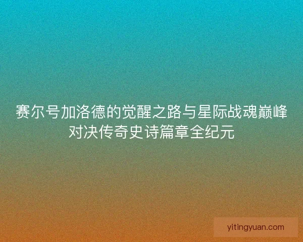 赛尔号加洛德的觉醒之路与星际战魂巅峰对决传奇史诗篇章全纪元 赛尔号加洛德的觉醒之路与星际战魂巅峰对决传奇史诗篇章全纪元