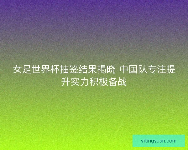 女足世界杯抽签结果揭晓 中国队专注提升实力积极备战 女足世界杯抽签结果揭晓 中国队专注提升实力积极备战