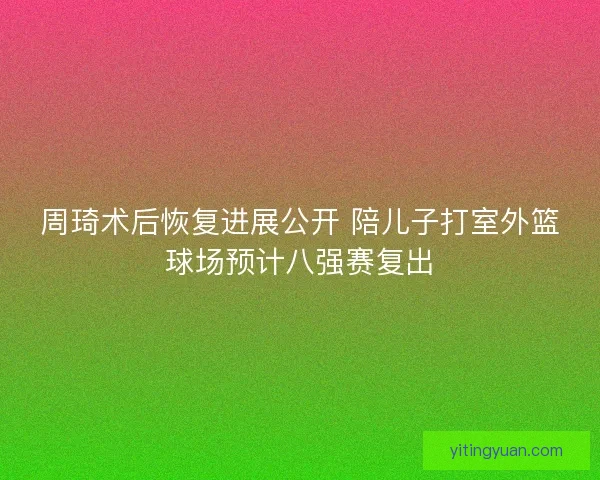 周琦术后恢复进展公开 陪儿子打室外篮球场预计八强赛复出