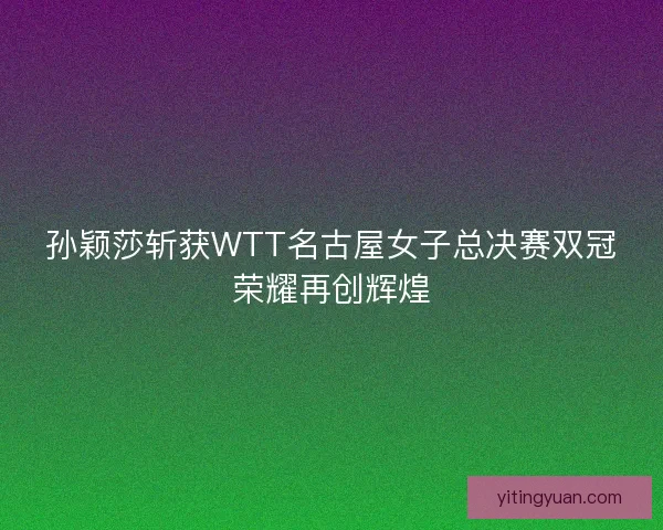 孙颖莎斩获WTT名古屋女子总决赛双冠荣耀再创辉煌
