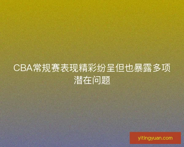 CBA常规赛表现精彩纷呈但也暴露多项潜在问题 CBA常规赛表现精彩纷呈但也暴露多项潜在问题