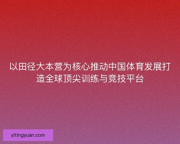 以田径大本营为核心推动中国体育发展打造全球顶尖训练与竞技平台