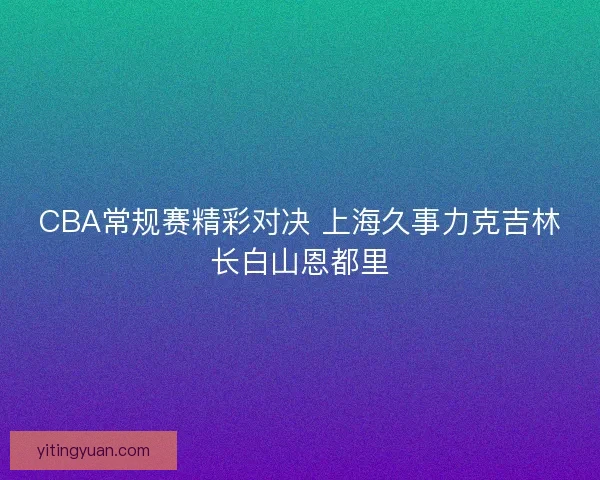 CBA常规赛精彩对决 上海久事力克吉林长白山恩都里