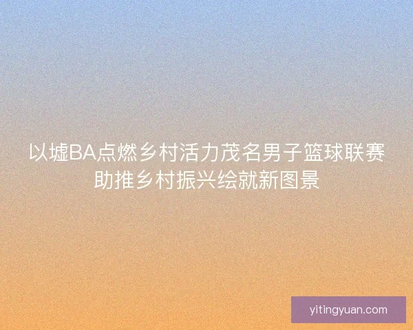 以墟BA点燃乡村活力茂名男子篮球联赛助推乡村振兴绘就新图景 以墟BA点燃乡村活力茂名男子篮球联赛助推乡村振兴绘就新图景