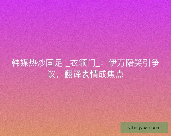 韩媒热炒国足 _衣领门_：伊万陪笑引争议，翻译表情成焦点