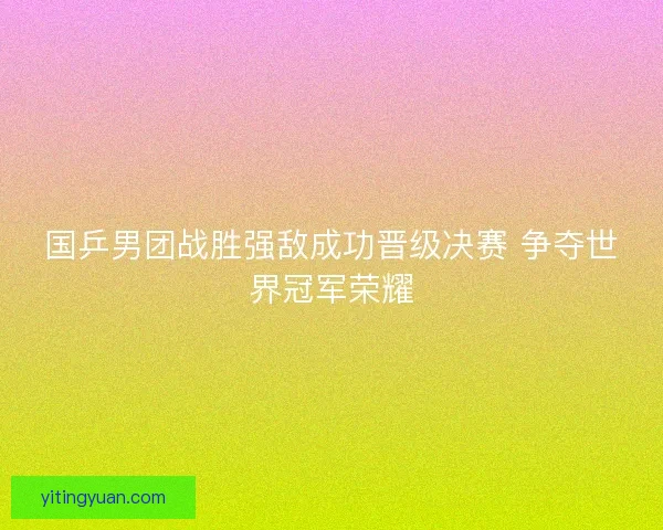 国乒男团战胜强敌成功晋级决赛 争夺世界冠军荣耀